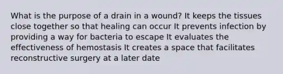 What is the purpose of a drain in a wound? It keeps the tissues close together so that healing can occur It prevents infection by providing a way for bacteria to escape It evaluates the effectiveness of hemostasis It creates a space that facilitates reconstructive surgery at a later date