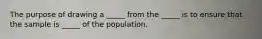 The purpose of drawing a _____ from the _____ is to ensure that the sample is _____ of the population.