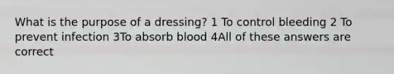 What is the purpose of a dressing? 1 To control bleeding 2 To prevent infection 3To absorb blood 4All of these answers are correct