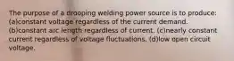 The purpose of a drooping welding power source is to produce: (a)constant voltage regardless of the current demand. (b)constant arc length regardless of current. (c)nearly constant current regardless of voltage fluctuations. (d)low open circuit voltage.