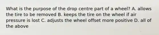 What is the purpose of the drop centre part of a wheel? A. allows the tire to be removed B. keeps the tire on the wheel if air pressure is lost C. adjusts the wheel offset more positive D. all of the above