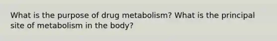 What is the purpose of drug metabolism? What is the principal site of metabolism in the body?