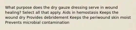 What purpose does the dry gauze dressing serve in wound healing? Select all that apply. Aids in hemostasis Keeps the wound dry Provides debridement Keeps the periwound skin moist Prevents microbial contamination