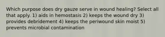 Which purpose does dry gauze serve in wound healing? Select all that apply. 1) aids in hemostasis 2) keeps the wound dry 3) provides debridement 4) keeps the periwound skin moist 5) prevents microbial contamination