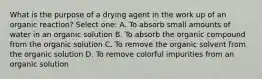 What is the purpose of a drying agent in the work up of an organic reaction? Select one: A. To absorb small amounts of water in an organic solution B. To absorb the organic compound from the organic solution C. To remove the organic solvent from the organic solution D. To remove colorful impurities from an organic solution