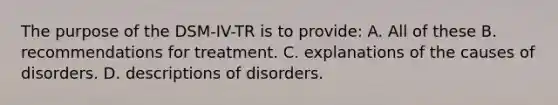 The purpose of the DSM-IV-TR is to provide: A. All of these B. recommendations for treatment. C. explanations of the causes of disorders. D. descriptions of disorders.