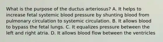 What is the purpose of the ductus arteriosus? A. It helps to increase fetal systemic blood pressure by shunting blood from pulmonary circulation to systemic circulation. B. It allows blood to bypass the fetal lungs. C. It equalizes pressure between the left and right atria. D. It allows blood flow between the ventricles