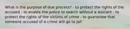 What is the purpose of due process? - to protect the rights of the accused - to enable the police to search without a warrant - to protect the rights of the victims of crime - to guarantee that someone accused of a crime will go to jail