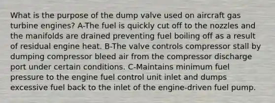 What is the purpose of the dump valve used on aircraft gas turbine engines? A-The fuel is quickly cut off to the nozzles and the manifolds are drained preventing fuel boiling off as a result of residual engine heat. B-The valve controls compressor stall by dumping compressor bleed air from the compressor discharge port under certain conditions. C-Maintains minimum fuel pressure to the engine fuel control unit inlet and dumps excessive fuel back to the inlet of the engine-driven fuel pump.