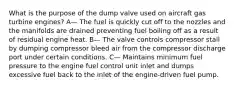 What is the purpose of the dump valve used on aircraft gas turbine engines? A— The fuel is quickly cut off to the nozzles and the manifolds are drained preventing fuel boiling off as a result of residual engine heat. B— The valve controls compressor stall by dumping compressor bleed air from the compressor discharge port under certain conditions. C— Maintains minimum fuel pressure to the engine fuel control unit inlet and dumps excessive fuel back to the inlet of the engine-driven fuel pump.