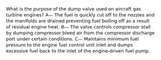 What is the purpose of the dump valve used on aircraft gas turbine engines? A— The fuel is quickly cut off to the nozzles and the manifolds are drained preventing fuel boiling off as a result of residual engine heat. B— The valve controls compressor stall by dumping compressor bleed air from the compressor discharge port under certain conditions. C— Maintains minimum fuel pressure to the engine fuel control unit inlet and dumps excessive fuel back to the inlet of the engine-driven fuel pump.