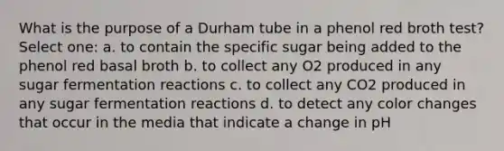 What is the purpose of a Durham tube in a phenol red broth test? Select one: a. to contain the specific sugar being added to the phenol red basal broth b. to collect any O2 produced in any sugar fermentation reactions c. to collect any CO2 produced in any sugar fermentation reactions d. to detect any color changes that occur in the media that indicate a change in pH