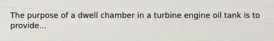 The purpose of a dwell chamber in a turbine engine oil tank is to provide...