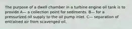 The purpose of a dwell chamber in a turbine engine oil tank is to provide A— a collection point for sediments. B— for a pressurized oil supply to the oil pump inlet. C— separation of entrained air from scavenged oil.