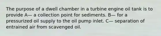 The purpose of a dwell chamber in a turbine engine oil tank is to provide A— a collection point for sediments. B— for a pressurized oil supply to the oil pump inlet. C— separation of entrained air from scavenged oil.