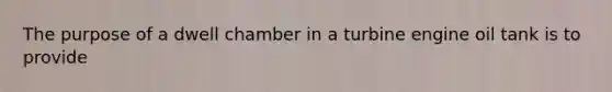 The purpose of a dwell chamber in a turbine engine oil tank is to provide