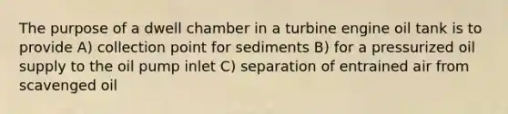 The purpose of a dwell chamber in a turbine engine oil tank is to provide A) collection point for sediments B) for a pressurized oil supply to the oil pump inlet C) separation of entrained air from scavenged oil