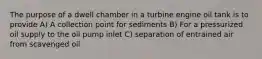 The purpose of a dwell chamber in a turbine engine oil tank is to provide A) A collection point for sediments B) For a pressurized oil supply to the oil pump inlet C) separation of entrained air from scavenged oil