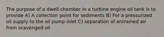 The purpose of a dwell chamber in a turbine engine oil tank is to provide A) A collection point for sediments B) For a pressurized oil supply to the oil pump inlet C) separation of entrained air from scavenged oil