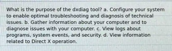 What is the purpose of the dxdiag tool? a. Configure your system to enable optimal troubleshooting and diagnosis of technical issues. b. Gather information about your computer and to diagnose issues with your computer. c. View logs about programs, system events, and security. d. View information related to Direct X operation.