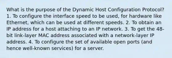 What is the purpose of the Dynamic Host Configuration Protocol? 1. To configure the interface speed to be used, for hardware like Ethernet, which can be used at different speeds. 2. To obtain an IP address for a host attaching to an IP network. 3. To get the 48-bit link-layer MAC address associated with a network-layer IP address. 4. To configure the set of available open ports (and hence well-known services) for a server.