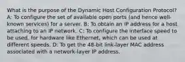 What is the purpose of the Dynamic Host Configuration Protocol? A: To configure the set of available open ports (and hence well-known services) for a server. B: To obtain an IP address for a host attaching to an IP network. C: To configure the interface speed to be used, for hardware like Ethernet, which can be used at different speeds. D: To get the 48-bit link-layer MAC address associated with a network-layer IP address.