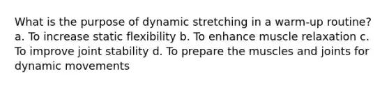 What is the purpose of dynamic stretching in a warm-up routine? a. To increase static flexibility b. To enhance muscle relaxation c. To improve joint stability d. To prepare the muscles and joints for dynamic movements