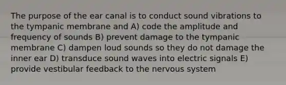 The purpose of the ear canal is to conduct sound vibrations to the tympanic membrane and A) code the amplitude and frequency of sounds B) prevent damage to the tympanic membrane C) dampen loud sounds so they do not damage the inner ear D) transduce sound waves into electric signals E) provide vestibular feedback to the nervous system