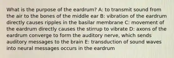 What is the purpose of the eardrum? A: to transmit sound from the air to the bones of the middle ear B: vibration of the eardrum directly causes ripples in the basilar membrane C: movement of the eardrum directly causes the stirrup to vibrate D: axons of the eardrum converge to form the auditory nerve, which sends auditory messages to the brain E: transduction of sound waves into neural messages occurs in the eardrum