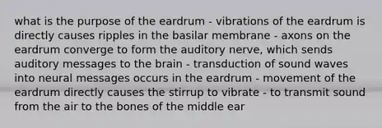 what is the purpose of the eardrum - vibrations of the eardrum is directly causes ripples in the basilar membrane - axons on the eardrum converge to form the auditory nerve, which sends auditory messages to the brain - transduction of sound waves into neural messages occurs in the eardrum - movement of the eardrum directly causes the stirrup to vibrate - to transmit sound from the air to the bones of the middle ear