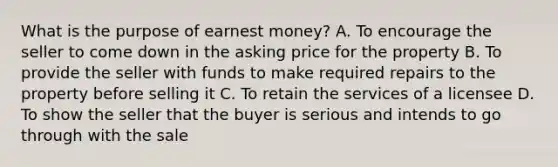 What is the purpose of earnest money? A. To encourage the seller to come down in the asking price for the property B. To provide the seller with funds to make required repairs to the property before selling it C. To retain the services of a licensee D. To show the seller that the buyer is serious and intends to go through with the sale