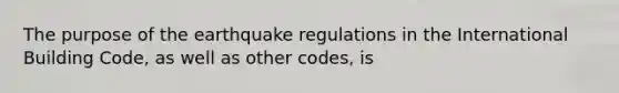 The purpose of the earthquake regulations in the International Building Code, as well as other codes, is