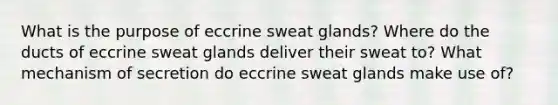 What is the purpose of eccrine sweat glands? Where do the ducts of eccrine sweat glands deliver their sweat to? What mechanism of secretion do eccrine sweat glands make use of?