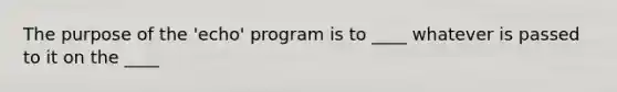 The purpose of the 'echo' program is to ____ whatever is passed to it on the ____