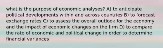 what is the purpose of economic analyses? A) to anticipate political developments within and across countries B) to forecast exchange rates C) to assess the overall outlook for the economy and the impact of economic changes on the firm D) to compare the rate of economic and political change in order to determine financial variances