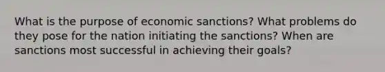 What is the purpose of economic sanctions? What problems do they pose for the nation initiating the sanctions? When are sanctions most successful in achieving their goals?