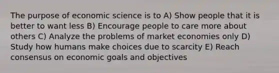 The purpose of economic science is to A) Show people that it is better to want less B) Encourage people to care more about others C) Analyze the problems of market economies only D) Study how humans make choices due to scarcity E) Reach consensus on economic goals and objectives