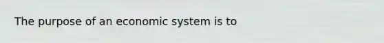 The purpose of an economic system is to