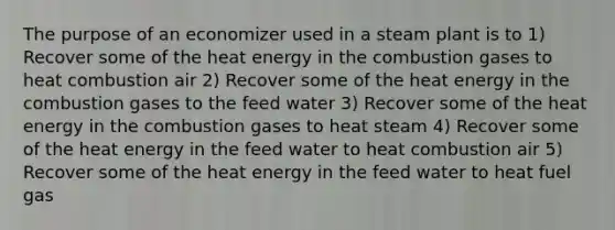 The purpose of an economizer used in a steam plant is to 1) Recover some of the heat energy in the combustion gases to heat combustion air 2) Recover some of the heat energy in the combustion gases to the feed water 3) Recover some of the heat energy in the combustion gases to heat steam 4) Recover some of the heat energy in the feed water to heat combustion air 5) Recover some of the heat energy in the feed water to heat fuel gas