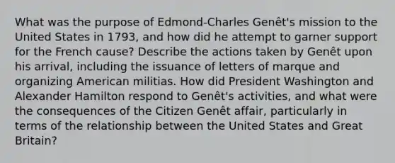 What was the purpose of Edmond-Charles Genêt's mission to the United States in 1793, and how did he attempt to garner support for the French cause? Describe the actions taken by Genêt upon his arrival, including the issuance of letters of marque and organizing American militias. How did President Washington and Alexander Hamilton respond to Genêt's activities, and what were the consequences of the Citizen Genêt affair, particularly in terms of the relationship between the United States and Great Britain?