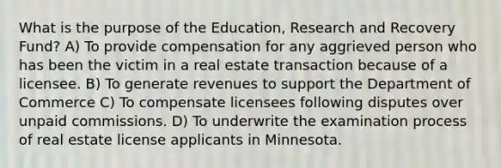 What is the purpose of the Education, Research and Recovery Fund? A) To provide compensation for any aggrieved person who has been the victim in a real estate transaction because of a licensee. B) To generate revenues to support the Department of Commerce C) To compensate licensees following disputes over unpaid commissions. D) To underwrite the examination process of real estate license applicants in Minnesota.