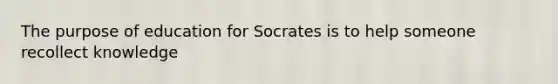 The purpose of education for Socrates is to help someone recollect knowledge