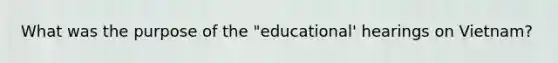 What was the purpose of the "educational' hearings on Vietnam?