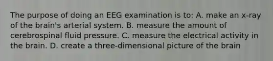 The purpose of doing an EEG examination is​ to: A. make an​ x-ray of the​ brain's arterial system. B. measure the amount of cerebrospinal fluid pressure. C. measure the electrical activity in the brain. D. create a​ three-dimensional picture of the brain