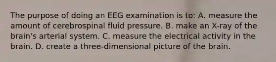 The purpose of doing an EEG examination is​ to: A. measure the amount of cerebrospinal fluid pressure. B. make an​ X-ray of the​ brain's arterial system. C. measure the electrical activity in the brain. D. create a​ three-dimensional picture of the brain.