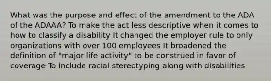 What was the purpose and effect of the amendment to the ADA of the ADAAA? To make the act less descriptive when it comes to how to classify a disability It changed the employer rule to only organizations with over 100 employees It broadened the definition of "major life activity" to be construed in favor of coverage To include racial stereotyping along with disabilities