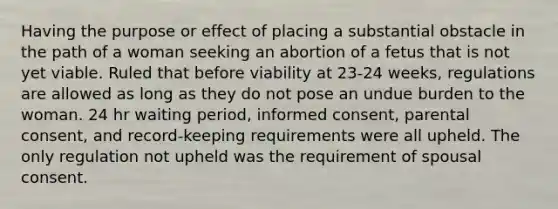 Having the purpose or effect of placing a substantial obstacle in the path of a woman seeking an abortion of a fetus that is not yet viable. Ruled that before viability at 23-24 weeks, regulations are allowed as long as they do not pose an undue burden to the woman. 24 hr waiting period, informed consent, parental consent, and record-keeping requirements were all upheld. The only regulation not upheld was the requirement of spousal consent.