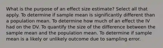 What is the purpose of an effect size estimate? Select all that apply. To determine if sample mean is significantly different than a population mean. To determine how much of an effect the IV had on the DV. To quantify the size of the difference between the sample mean and the population mean. To determine if sample mean is a likely or unlikely outcome due to sampling error.