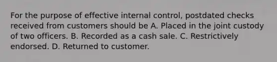 For the purpose of effective internal control, postdated checks received from customers should be A. Placed in the joint custody of two officers. B. Recorded as a cash sale. C. Restrictively endorsed. D. Returned to customer.