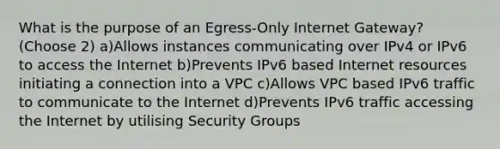 What is the purpose of an Egress-Only Internet Gateway? (Choose 2) a)Allows instances communicating over IPv4 or IPv6 to access the Internet b)Prevents IPv6 based Internet resources initiating a connection into a VPC c)Allows VPC based IPv6 traffic to communicate to the Internet d)Prevents IPv6 traffic accessing the Internet by utilising Security Groups